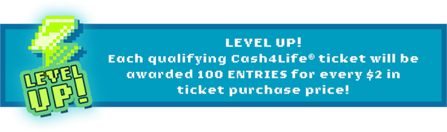 Level up! Each qualifying Cash4Life ticket will be awarded 100 entries for every $2 in ticket purchase price!