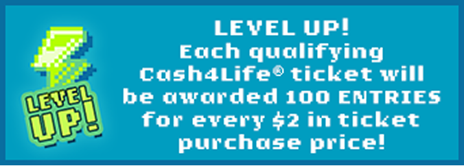 Level up! Each qualifying Cash4Life ticket will be awarded 100 entries for every $2 in ticket purchase price!